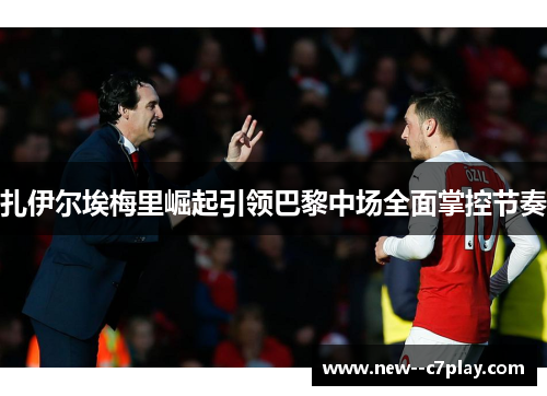 扎伊尔埃梅里崛起引领巴黎中场全面掌控节奏 扎伊尔埃梅里崛起引领巴黎中场全面掌控节奏
