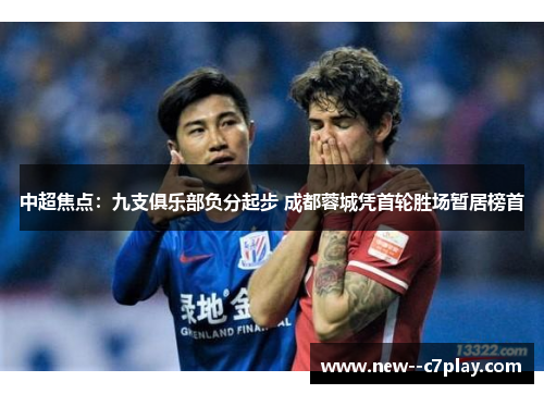 中超焦点：九支俱乐部负分起步 成都蓉城凭首轮胜场暂居榜首